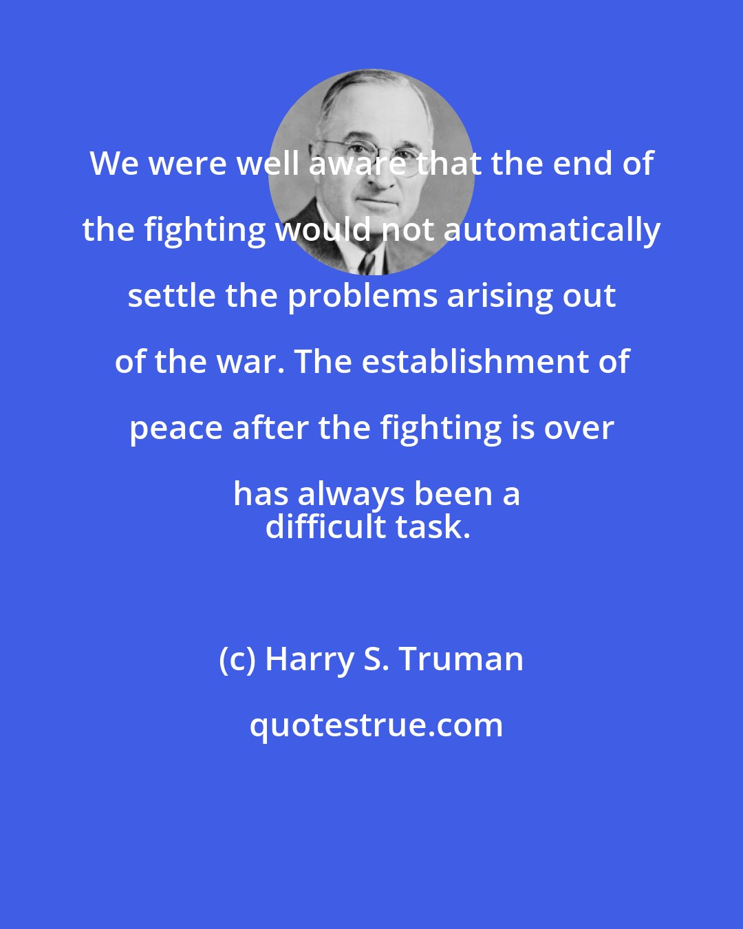 Harry S. Truman: We were well aware that the end of the fighting would not automatically settle the problems arising out of the war. The establishment of peace after the fighting is over has always been a
difficult task.