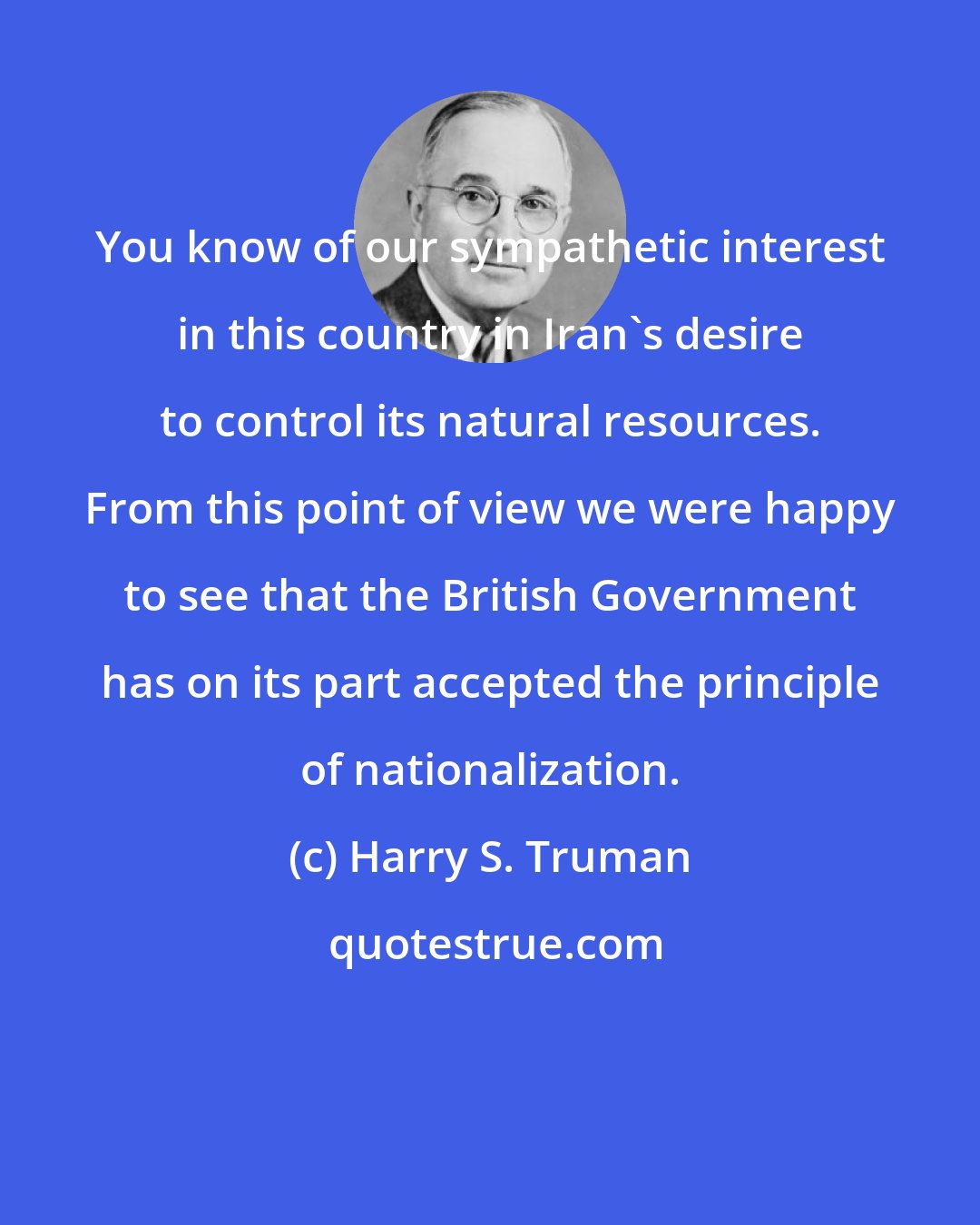 Harry S. Truman: You know of our sympathetic interest in this country in Iran's desire to control its natural resources. From this point of view we were happy to see that the British Government has on its part accepted the principle of nationalization.