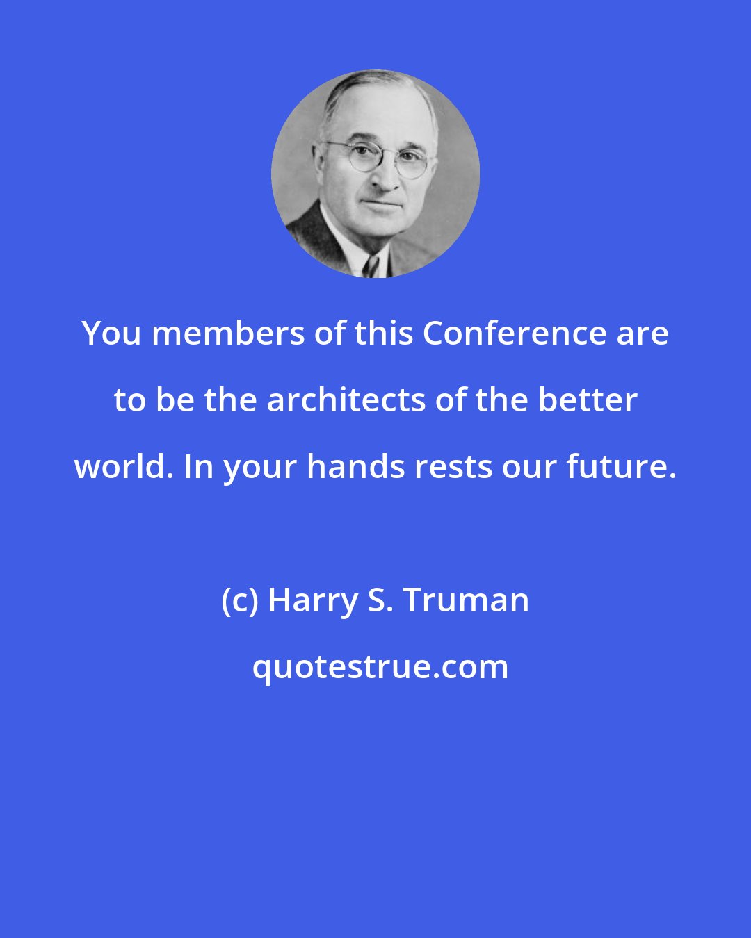 Harry S. Truman: You members of this Conference are to be the architects of the better world. In your hands rests our future.