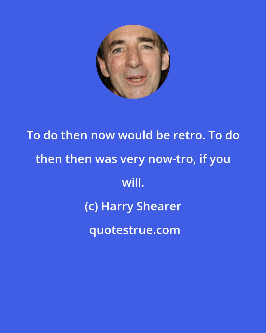 Harry Shearer: To do then now would be retro. To do then then was very now-tro, if you will.