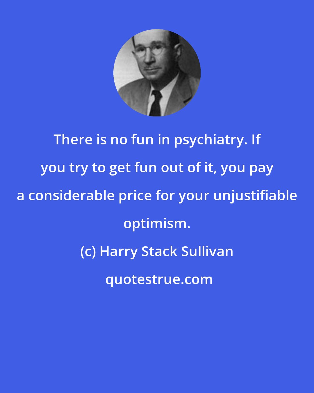 Harry Stack Sullivan: There is no fun in psychiatry. If you try to get fun out of it, you pay a considerable price for your unjustifiable optimism.