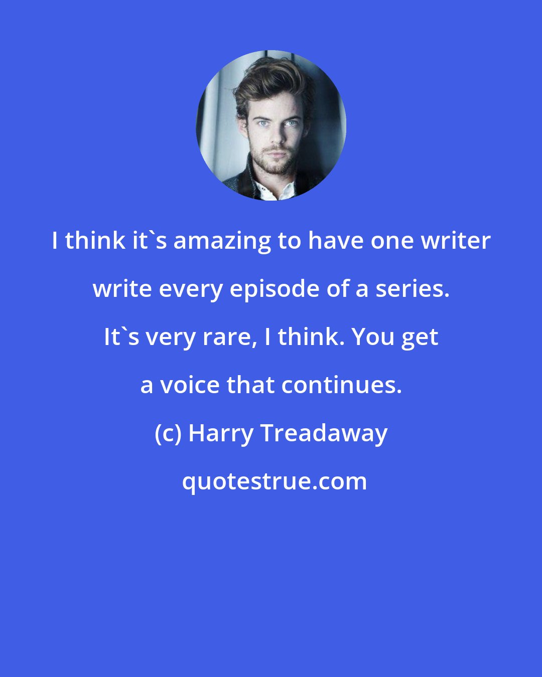 Harry Treadaway: I think it's amazing to have one writer write every episode of a series. It's very rare, I think. You get a voice that continues.