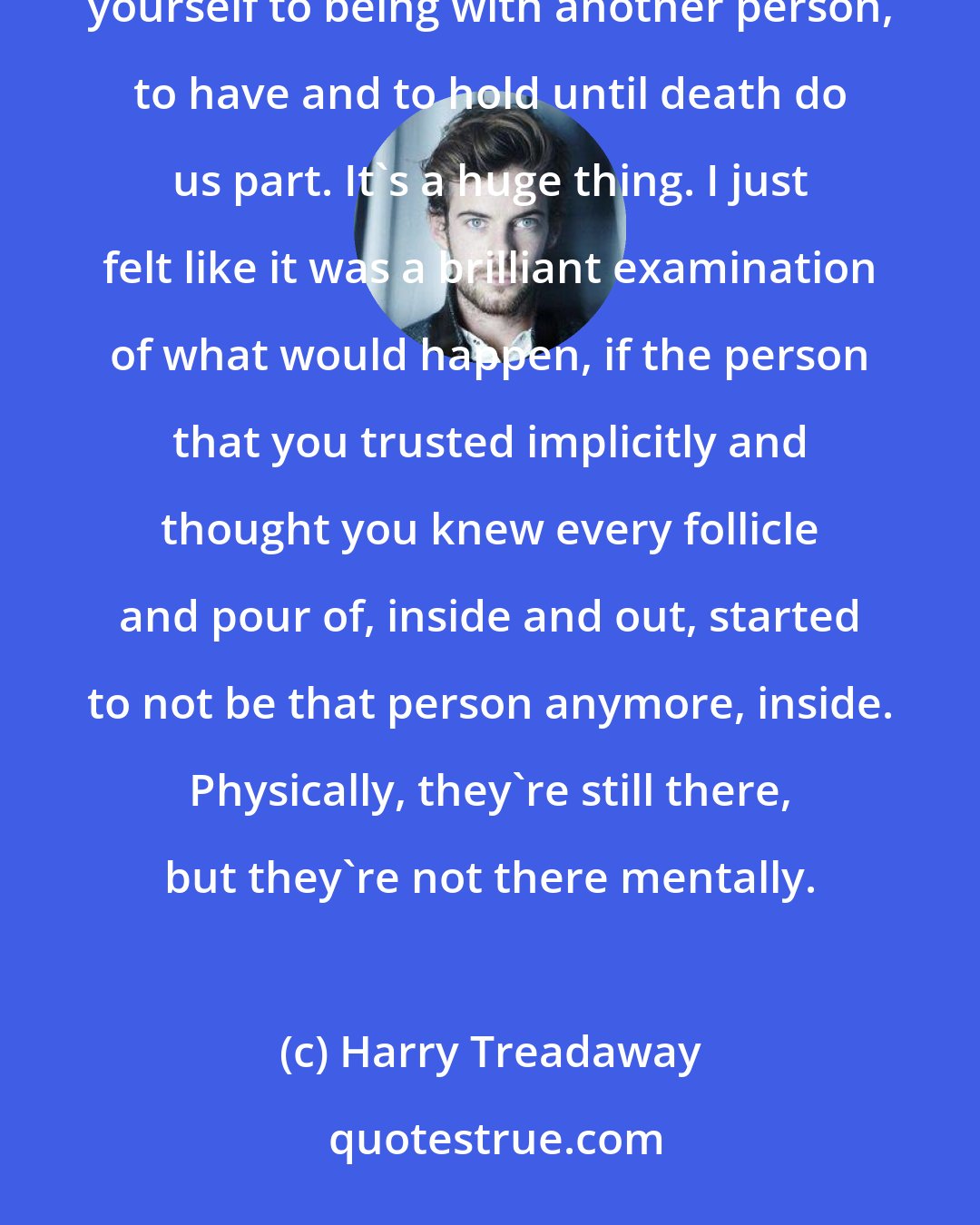 Harry Treadaway: The story revolved around this universal identifiable fear that we must all have, at some point, when you commit yourself to being with another person, to have and to hold until death do us part. It's a huge thing. I just felt like it was a brilliant examination of what would happen, if the person that you trusted implicitly and thought you knew every follicle and pour of, inside and out, started to not be that person anymore, inside. Physically, they're still there, but they're not there mentally.