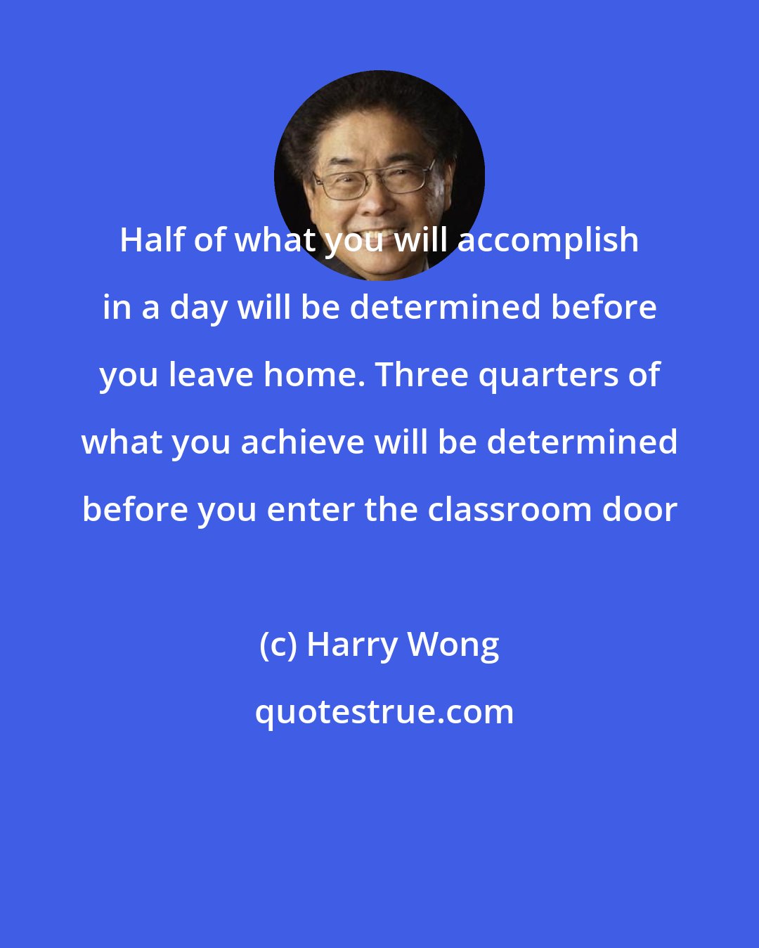 Harry Wong: Half of what you will accomplish in a day will be determined before you leave home. Three quarters of what you achieve will be determined before you enter the classroom door