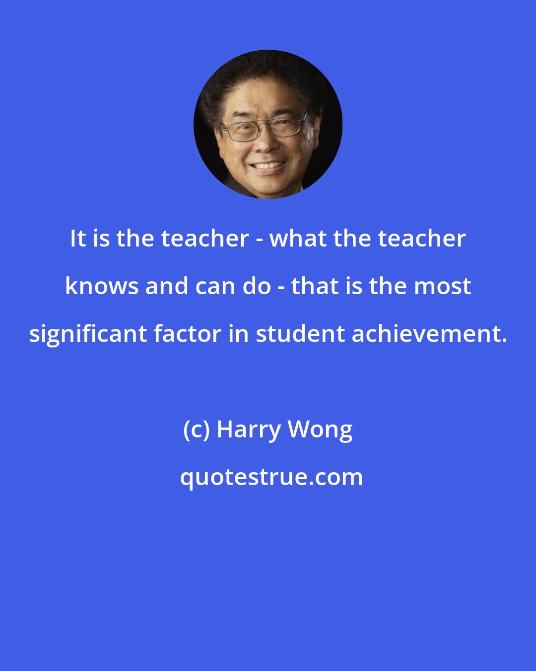 Harry Wong: It is the teacher - what the teacher knows and can do - that is the most significant factor in student achievement.