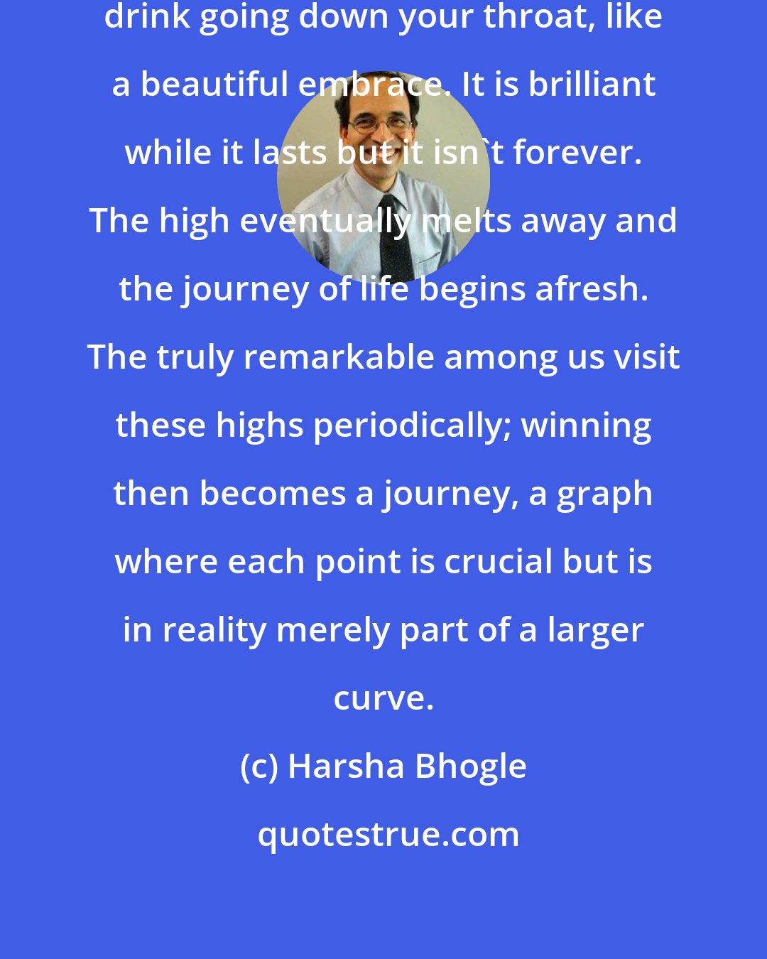Harsha Bhogle: And yet, winning is like a welcome drink going down your throat, like a beautiful embrace. It is brilliant while it lasts but it isn't forever. The high eventually melts away and the journey of life begins afresh. The truly remarkable among us visit these highs periodically; winning then becomes a journey, a graph where each point is crucial but is in reality merely part of a larger curve.