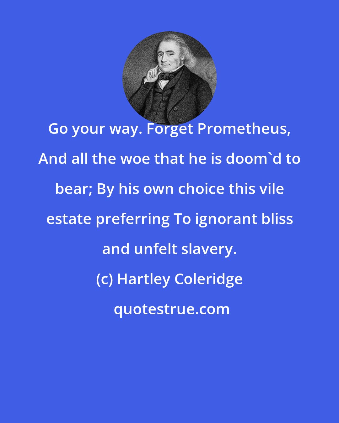 Hartley Coleridge: Go your way. Forget Prometheus, And all the woe that he is doom'd to bear; By his own choice this vile estate preferring To ignorant bliss and unfelt slavery.