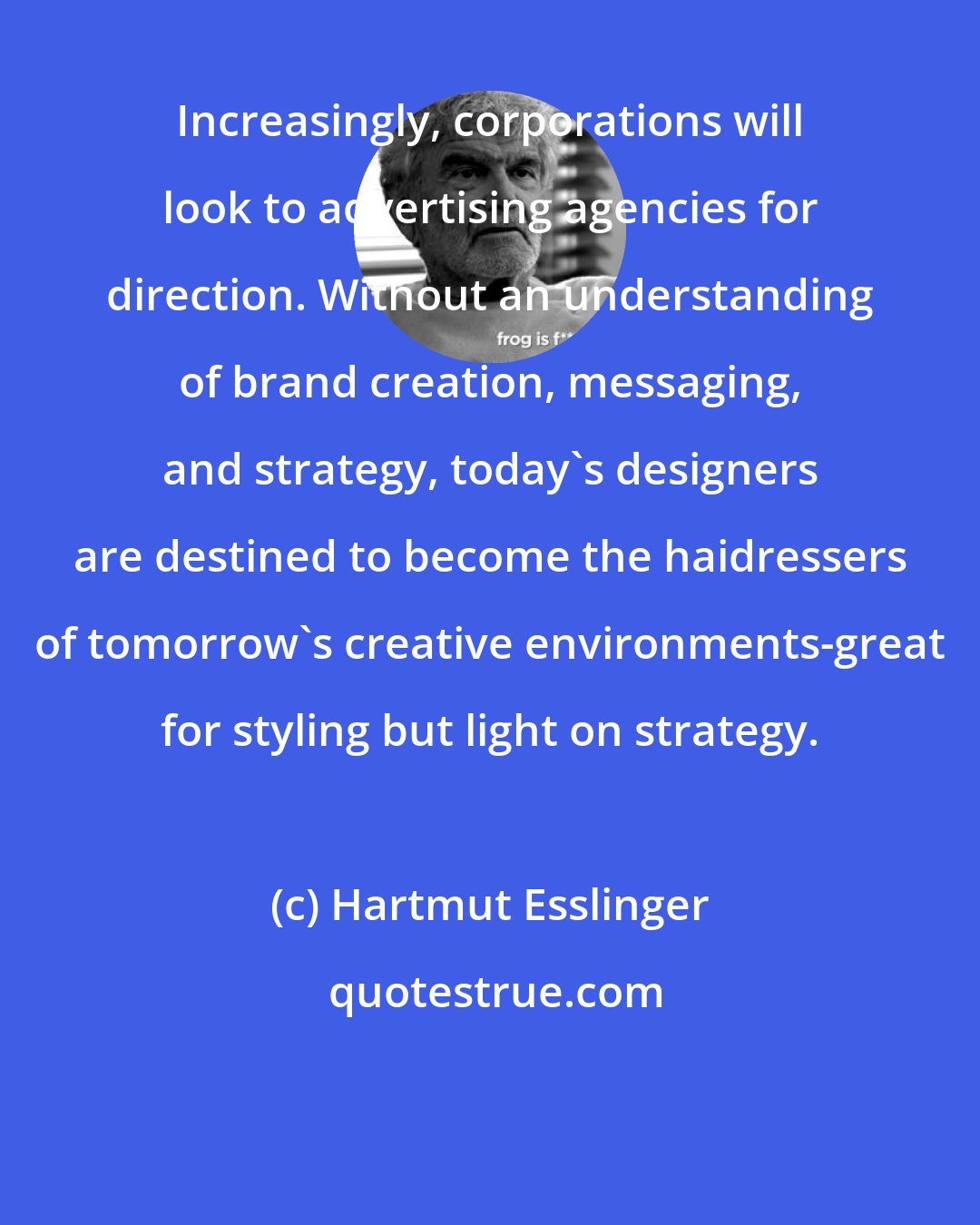 Hartmut Esslinger: Increasingly, corporations will look to advertising agencies for direction. Without an understanding of brand creation, messaging, and strategy, today's designers are destined to become the haidressers of tomorrow's creative environments-great for styling but light on strategy.