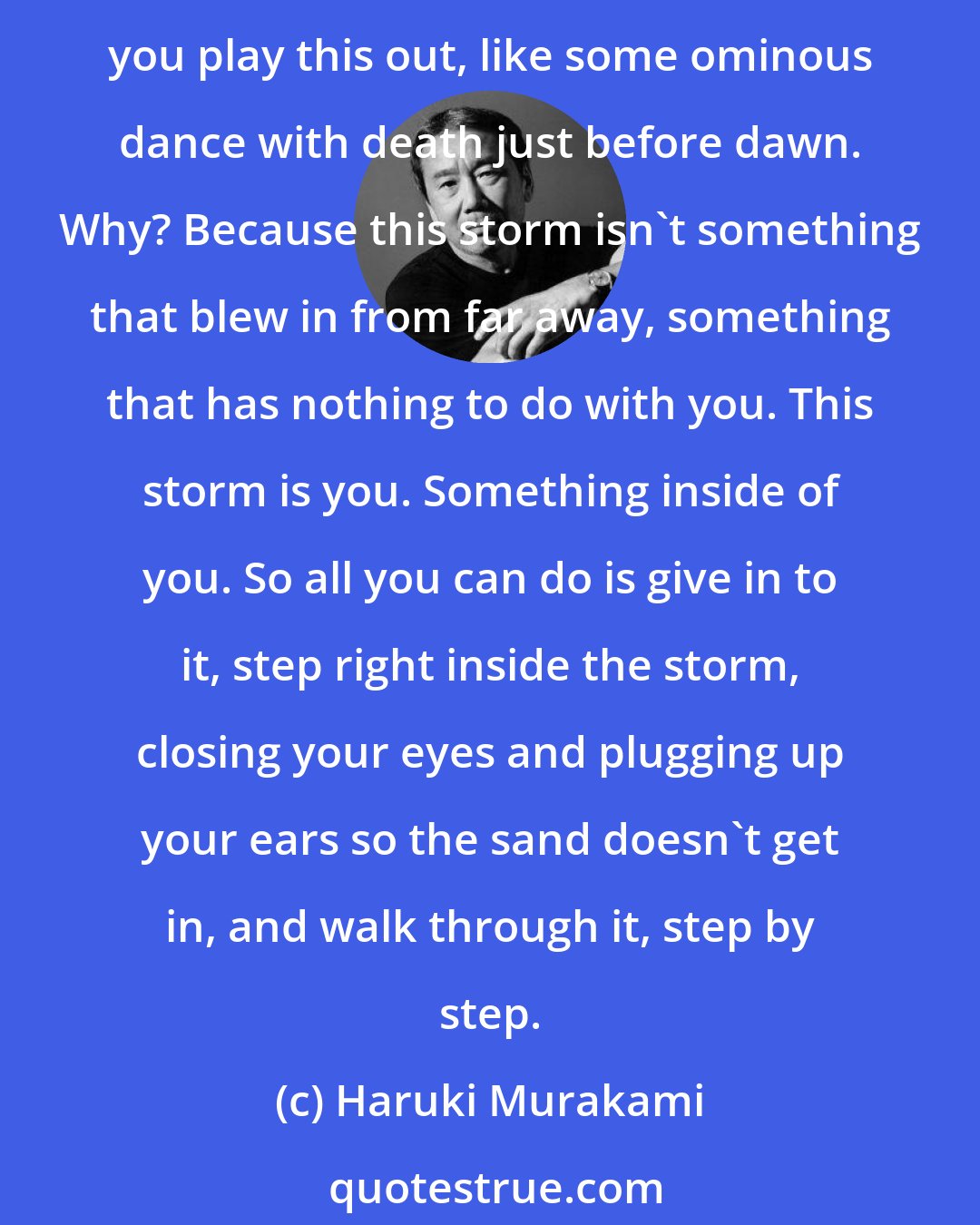 Haruki Murakami: Fate is like a small sandstorm that keeps changing directions. You change direction but the sandstorm chases you. You turn again, but the storm adjusts. Over and over you play this out, like some ominous dance with death just before dawn. Why? Because this storm isn't something that blew in from far away, something that has nothing to do with you. This storm is you. Something inside of you. So all you can do is give in to it, step right inside the storm, closing your eyes and plugging up your ears so the sand doesn't get in, and walk through it, step by step.