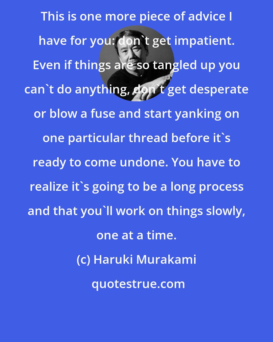 Haruki Murakami: This is one more piece of advice I have for you: don't get impatient. Even if things are so tangled up you can't do anything, don't get desperate or blow a fuse and start yanking on one particular thread before it's ready to come undone. You have to realize it's going to be a long process and that you'll work on things slowly, one at a time.