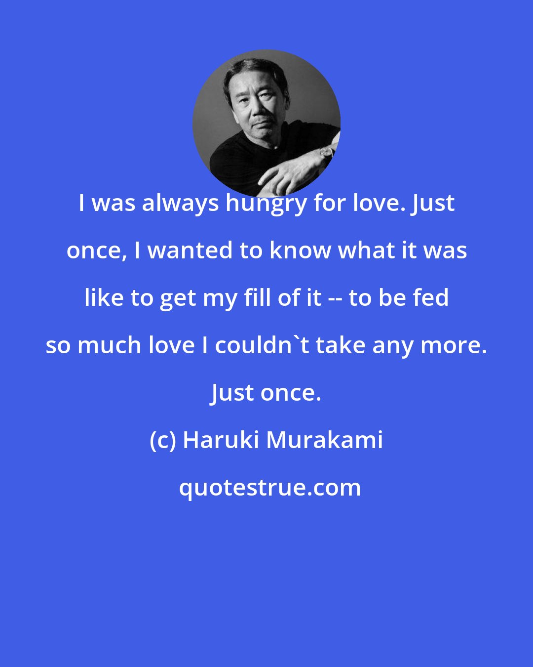 Haruki Murakami: I was always hungry for love. Just once, I wanted to know what it was like to get my fill of it -- to be fed so much love I couldn't take any more. Just once.