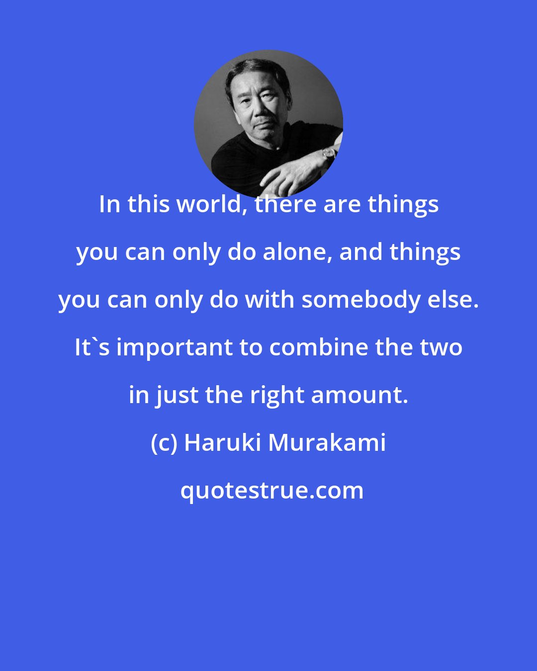 Haruki Murakami: In this world, there are things you can only do alone, and things you can only do with somebody else. It's important to combine the two in just the right amount.