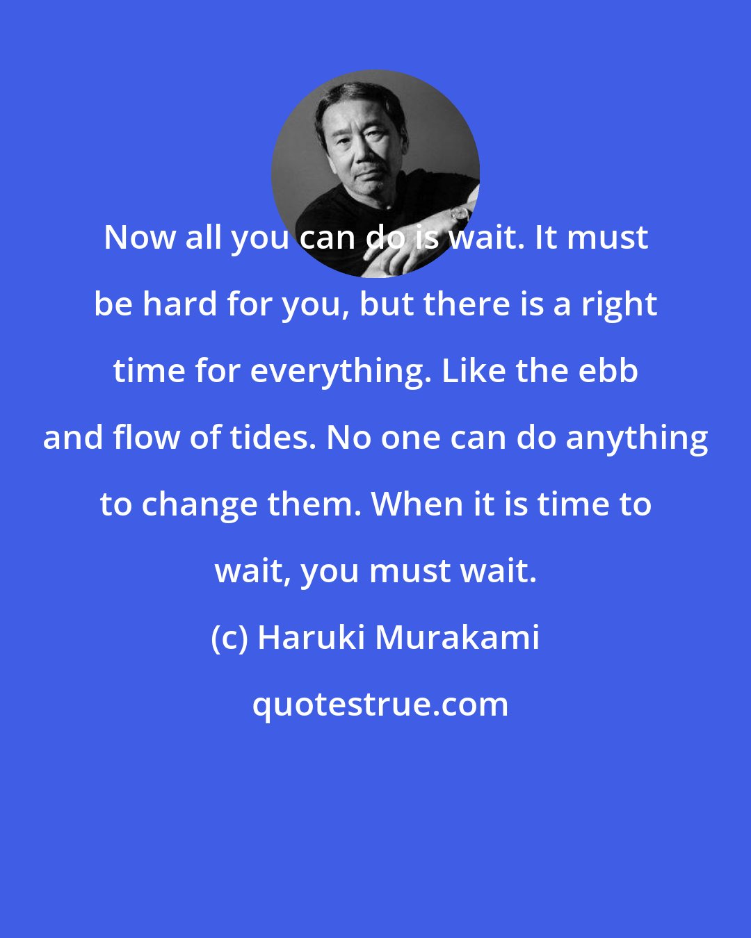 Haruki Murakami: Now all you can do is wait. It must be hard for you, but there is a right time for everything. Like the ebb and flow of tides. No one can do anything to change them. When it is time to wait, you must wait.