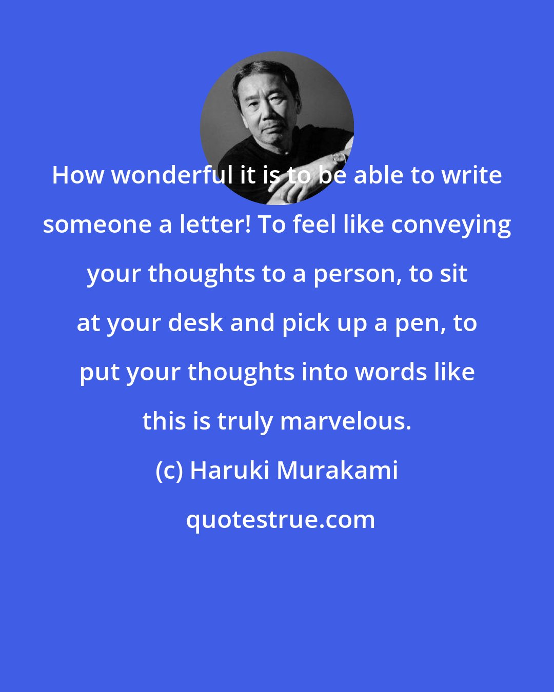 Haruki Murakami: How wonderful it is to be able to write someone a letter! To feel like conveying your thoughts to a person, to sit at your desk and pick up a pen, to put your thoughts into words like this is truly marvelous.