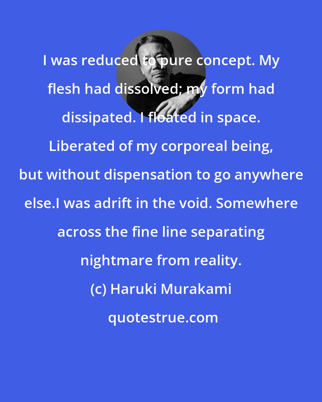 Haruki Murakami: I was reduced to pure concept. My flesh had dissolved; my form had dissipated. I floated in space. Liberated of my corporeal being, but without dispensation to go anywhere else.I was adrift in the void. Somewhere across the fine line separating nightmare from reality.