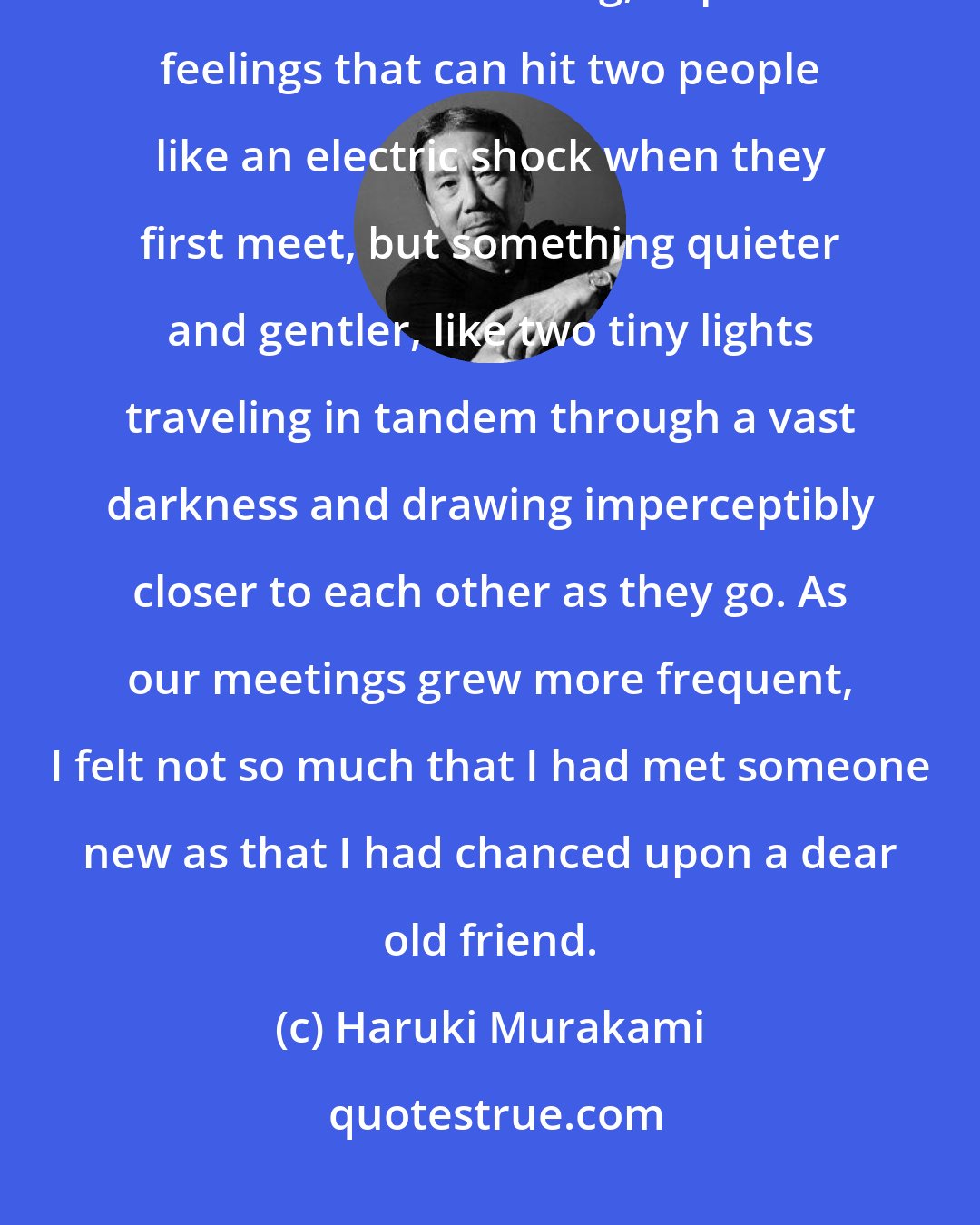 Haruki Murakami: Kumiko and I felt something for each other from the beginning. It was not one of those strong, impulsive feelings that can hit two people like an electric shock when they first meet, but something quieter and gentler, like two tiny lights traveling in tandem through a vast darkness and drawing imperceptibly closer to each other as they go. As our meetings grew more frequent, I felt not so much that I had met someone new as that I had chanced upon a dear old friend.