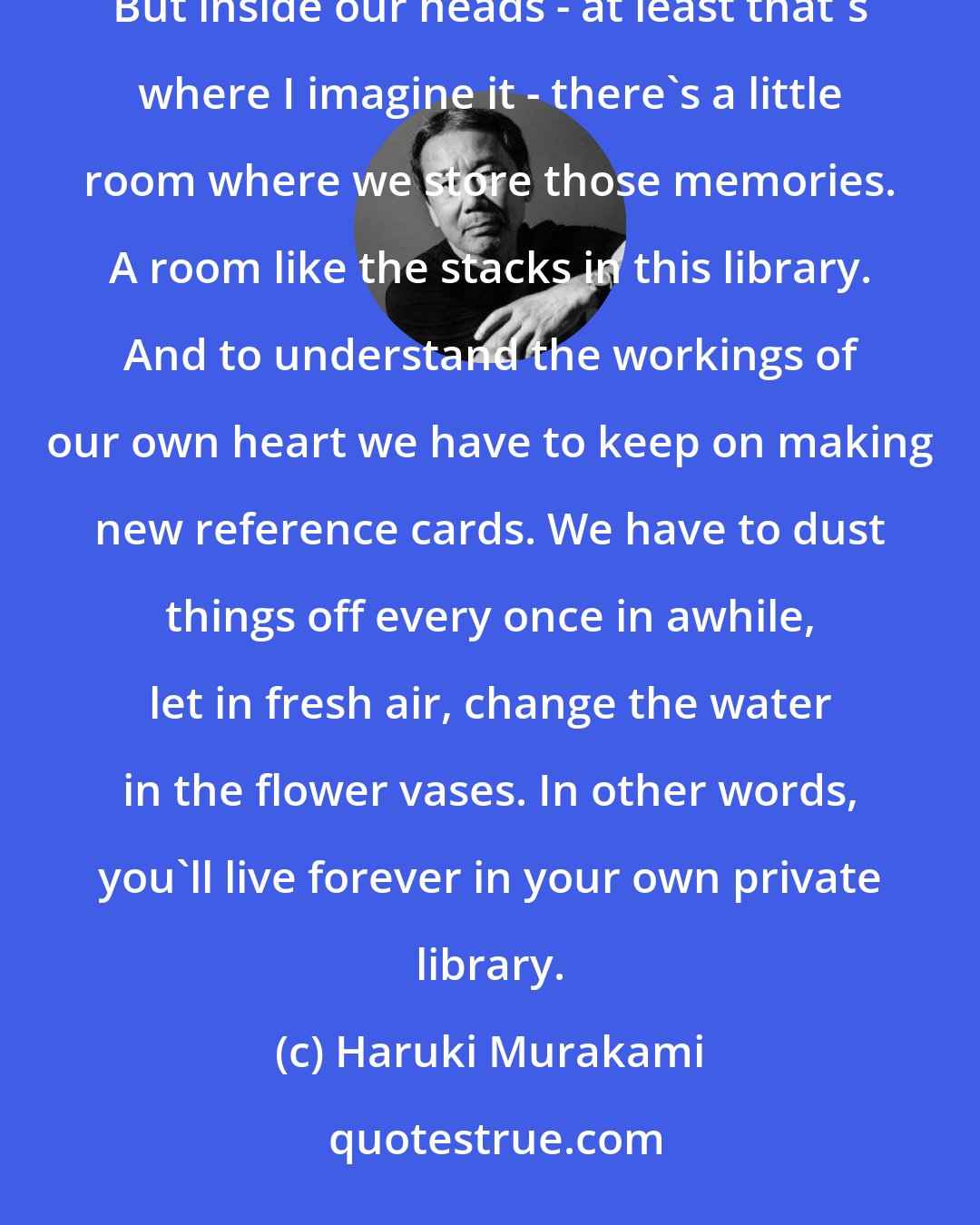 Haruki Murakami: Lost opportunities, lost possibilities, feelings we can never get back. That's part of what it means to be alive. But inside our heads - at least that's where I imagine it - there's a little room where we store those memories. A room like the stacks in this library. And to understand the workings of our own heart we have to keep on making new reference cards. We have to dust things off every once in awhile, let in fresh air, change the water in the flower vases. In other words, you'll live forever in your own private library.