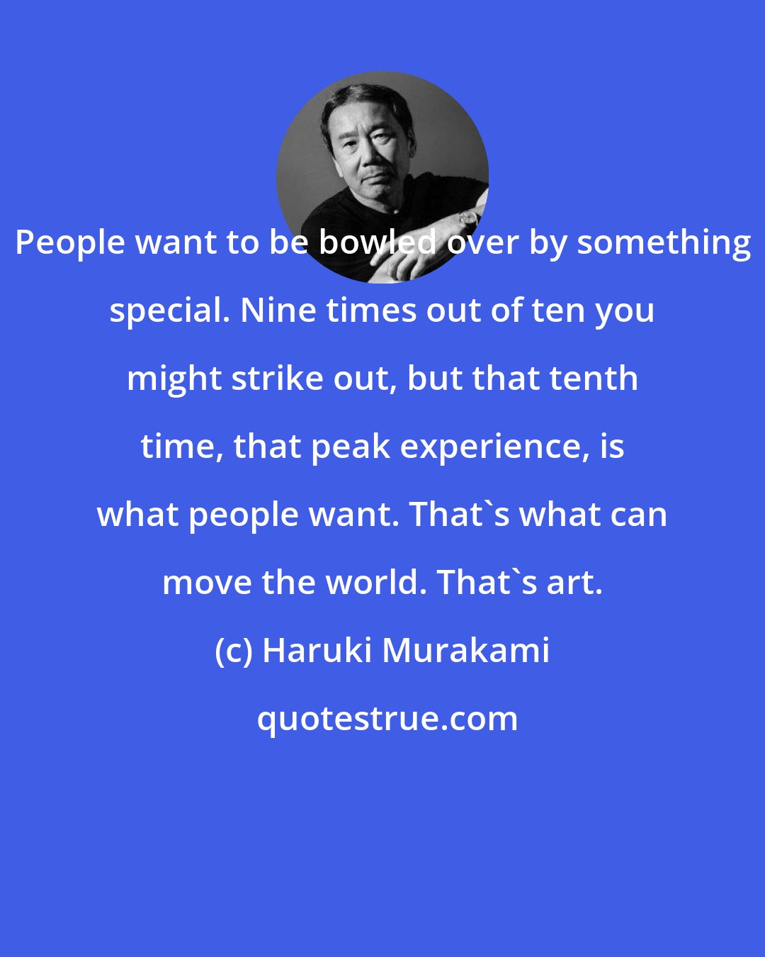 Haruki Murakami: People want to be bowled over by something special. Nine times out of ten you might strike out, but that tenth time, that peak experience, is what people want. That's what can move the world. That's art.