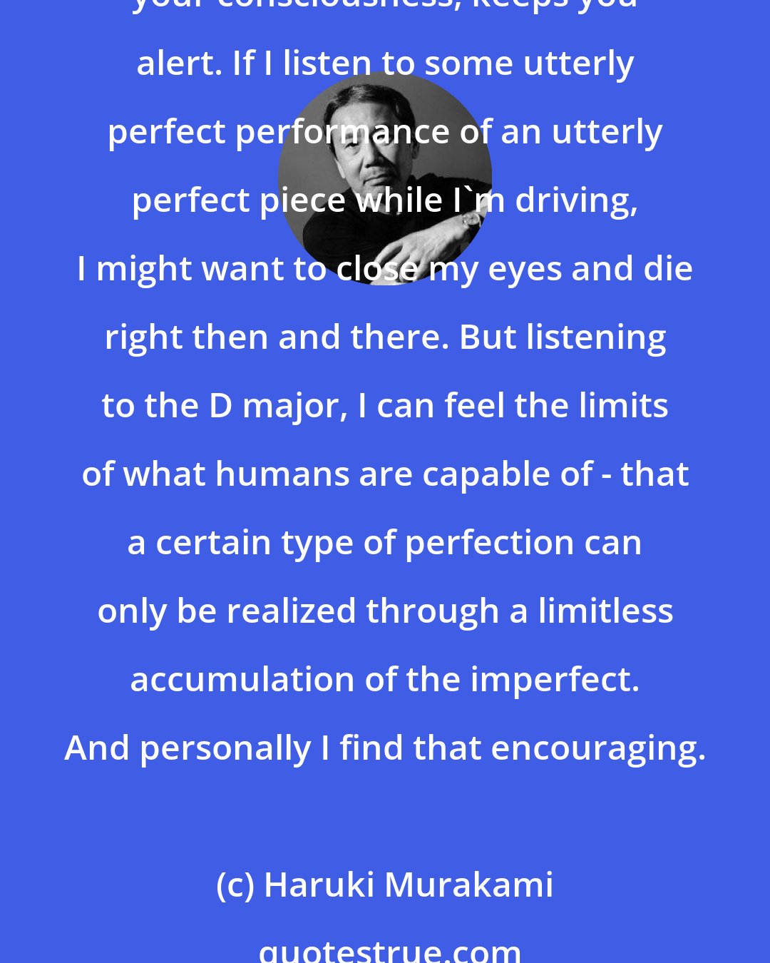 Haruki Murakami: That's why I like listening to Schubert while I'm driving. Like I said, it's because all his performances are imperfect. A dense, artistic kind of imperfection stimulates your consciousness, keeps you alert. If I listen to some utterly perfect performance of an utterly perfect piece while I'm driving, I might want to close my eyes and die right then and there. But listening to the D major, I can feel the limits of what humans are capable of - that a certain type of perfection can only be realized through a limitless accumulation of the imperfect. And personally I find that encouraging.