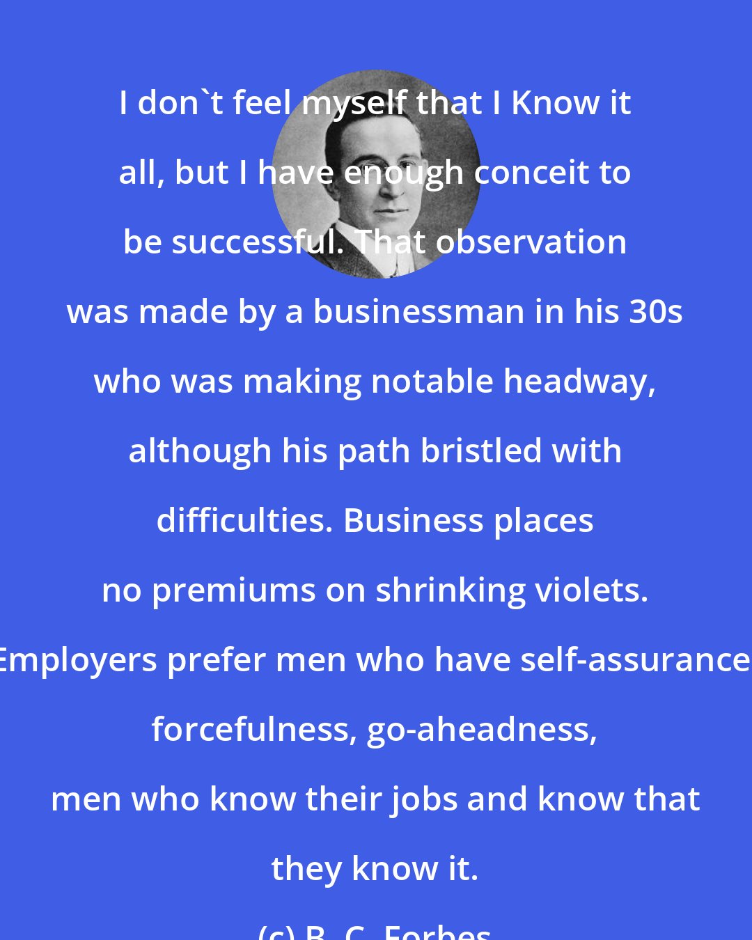 B. C. Forbes: I don't feel myself that I Know it all, but I have enough conceit to be successful. That observation was made by a businessman in his 30s who was making notable headway, although his path bristled with difficulties. Business places no premiums on shrinking violets. Employers prefer men who have self-assurance, forcefulness, go-aheadness, men who know their jobs and know that they know it.