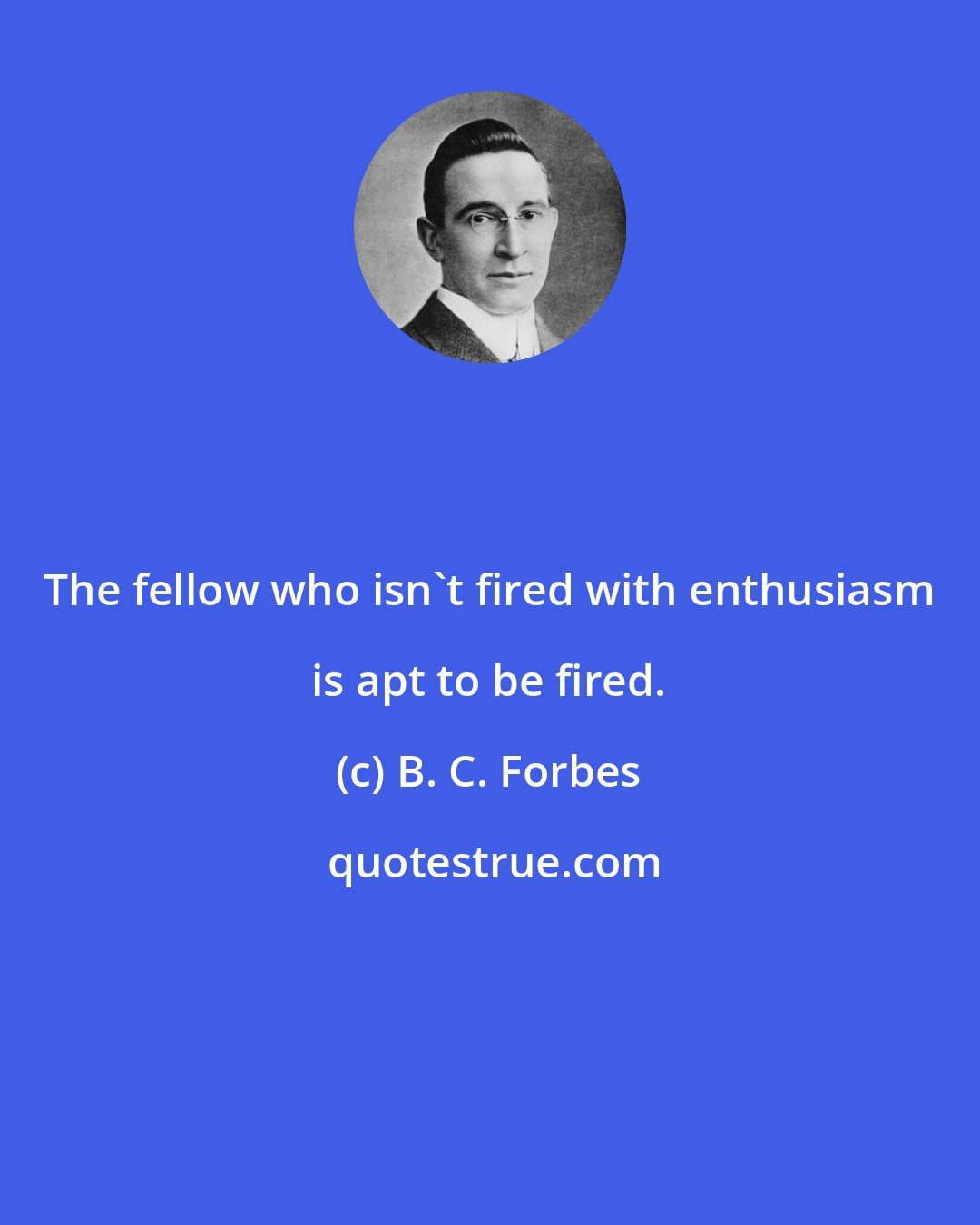 B. C. Forbes: The fellow who isn't fired with enthusiasm is apt to be fired.