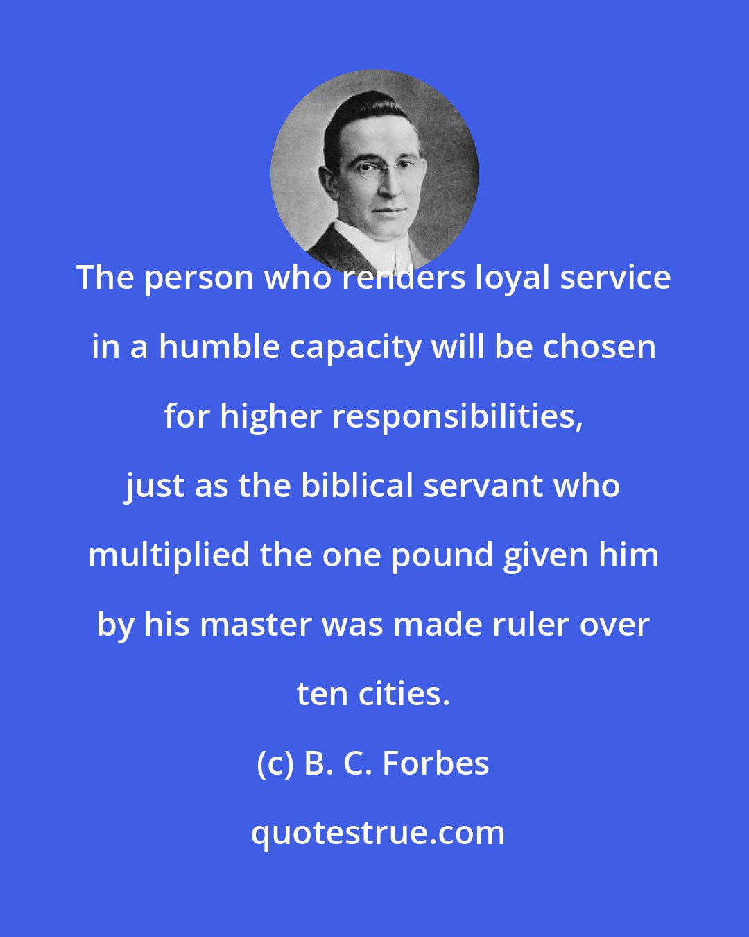 B. C. Forbes: The person who renders loyal service in a humble capacity will be chosen for higher responsibilities, just as the biblical servant who multiplied the one pound given him by his master was made ruler over ten cities.