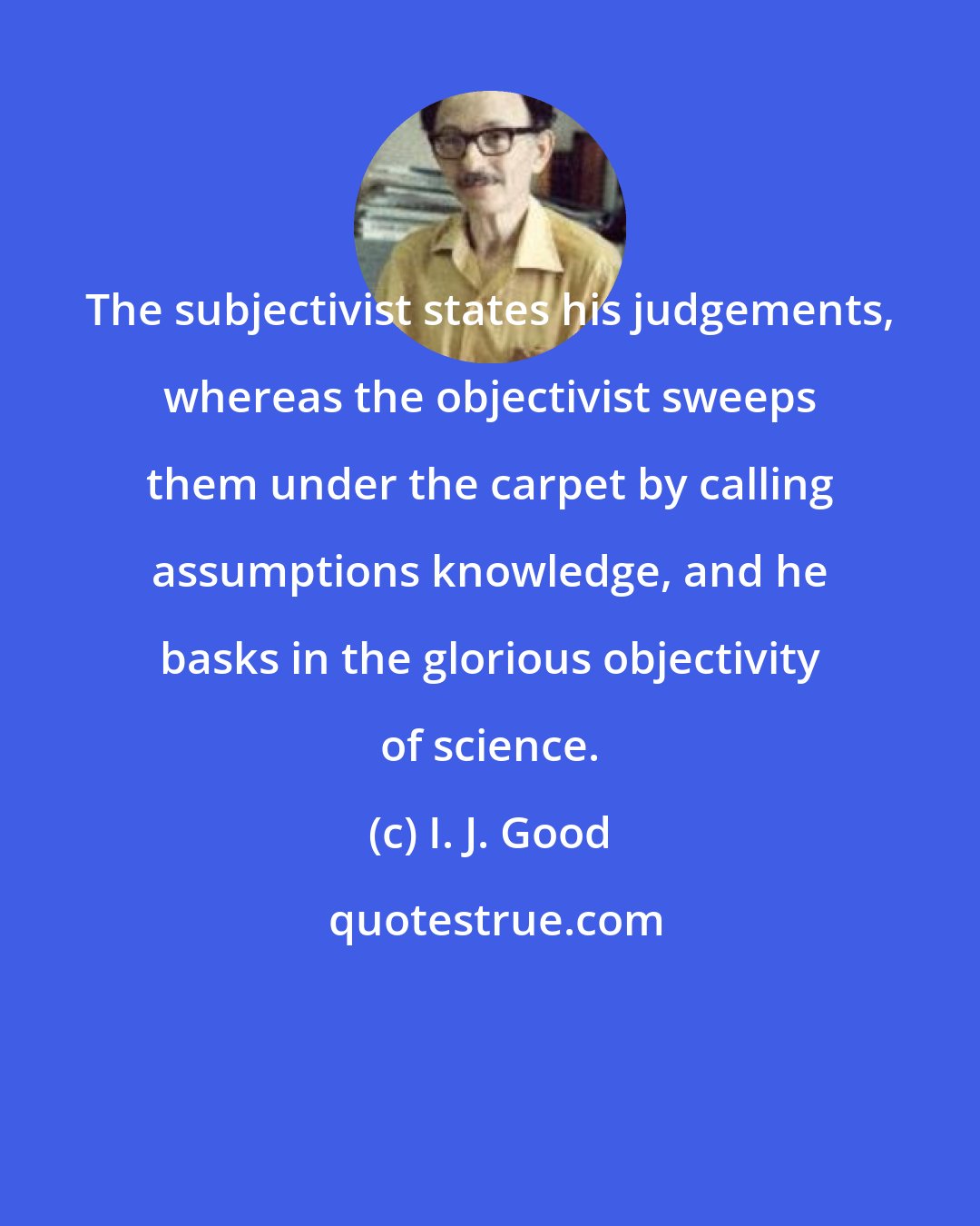 I. J. Good: The subjectivist states his judgements, whereas the objectivist sweeps them under the carpet by calling assumptions knowledge, and he basks in the glorious objectivity of science.