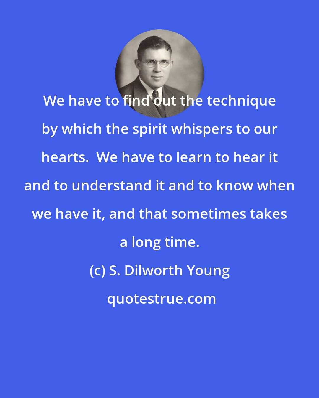 S. Dilworth Young: We have to find out the technique by which the spirit whispers to our hearts.  We have to learn to hear it and to understand it and to know when we have it, and that sometimes takes a long time.