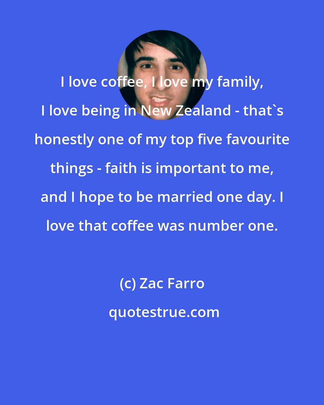 Zac Farro: I love coffee, I love my family, I love being in New Zealand - that's honestly one of my top five favourite things - faith is important to me, and I hope to be married one day. I love that coffee was number one.
