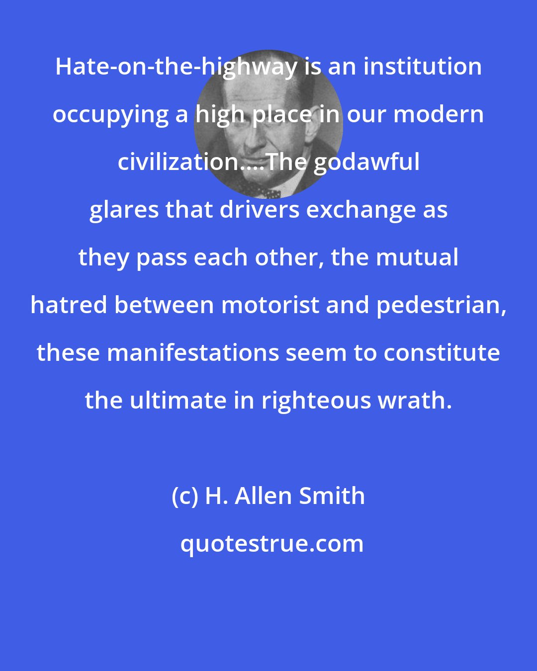 H. Allen Smith: Hate-on-the-highway is an institution occupying a high place in our modern civilization....The godawful glares that drivers exchange as they pass each other, the mutual hatred between motorist and pedestrian, these manifestations seem to constitute the ultimate in righteous wrath.