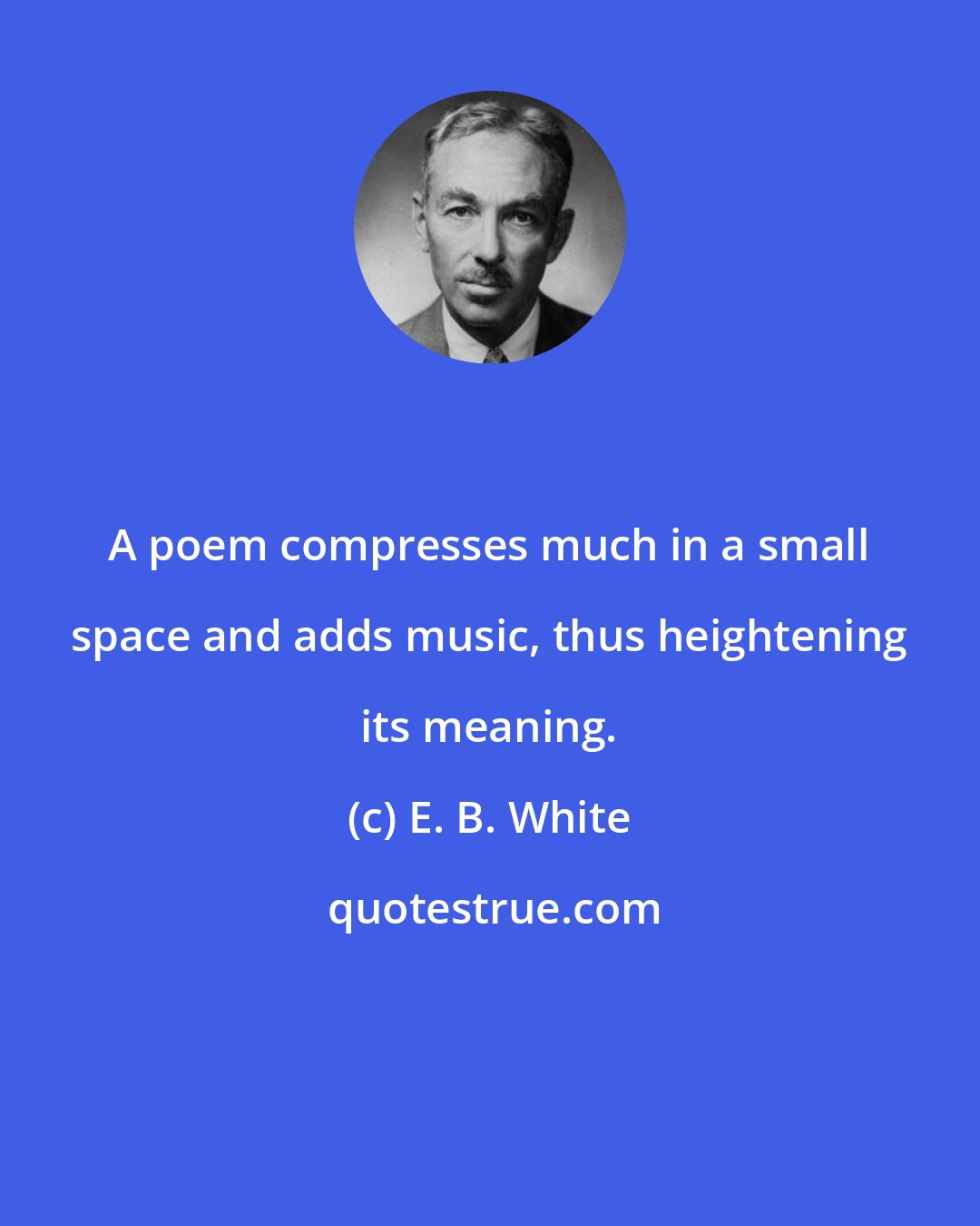 E. B. White: A poem compresses much in a small space and adds music, thus heightening its meaning.