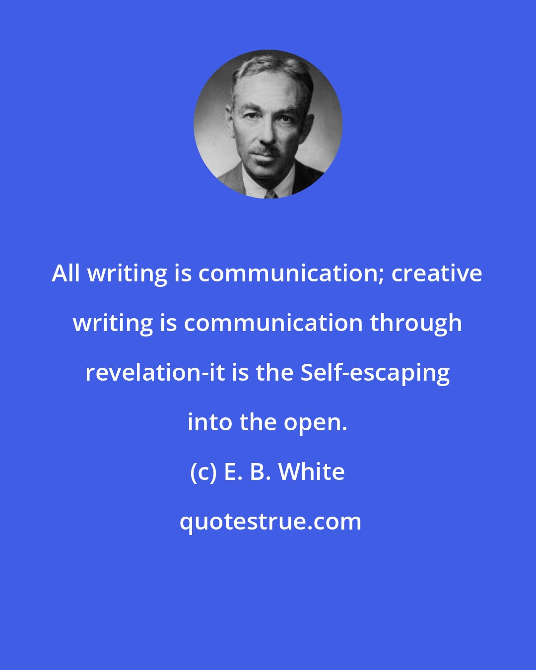 E. B. White: All writing is communication; creative writing is communication through revelation-it is the Self-escaping into the open.