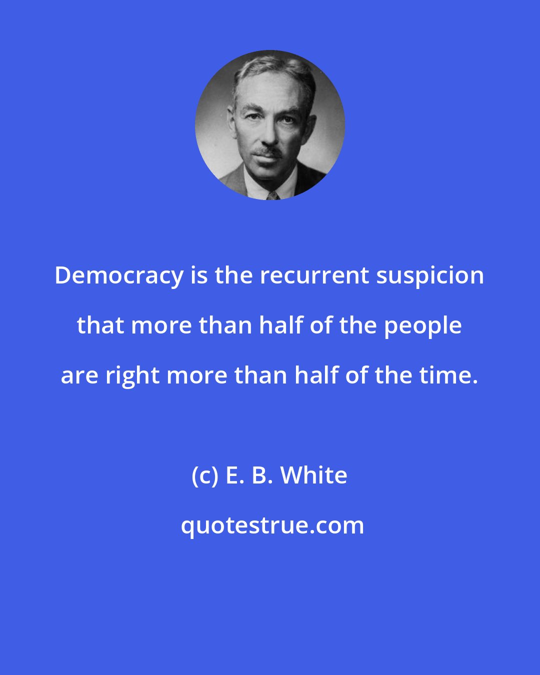 E. B. White: Democracy is the recurrent suspicion that more than half of the people are right more than half of the time.