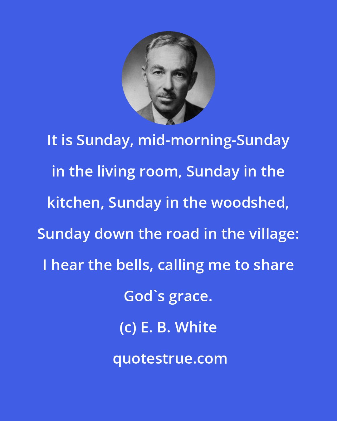 E. B. White: It is Sunday, mid-morning-Sunday in the living room, Sunday in the kitchen, Sunday in the woodshed, Sunday down the road in the village: I hear the bells, calling me to share God's grace.