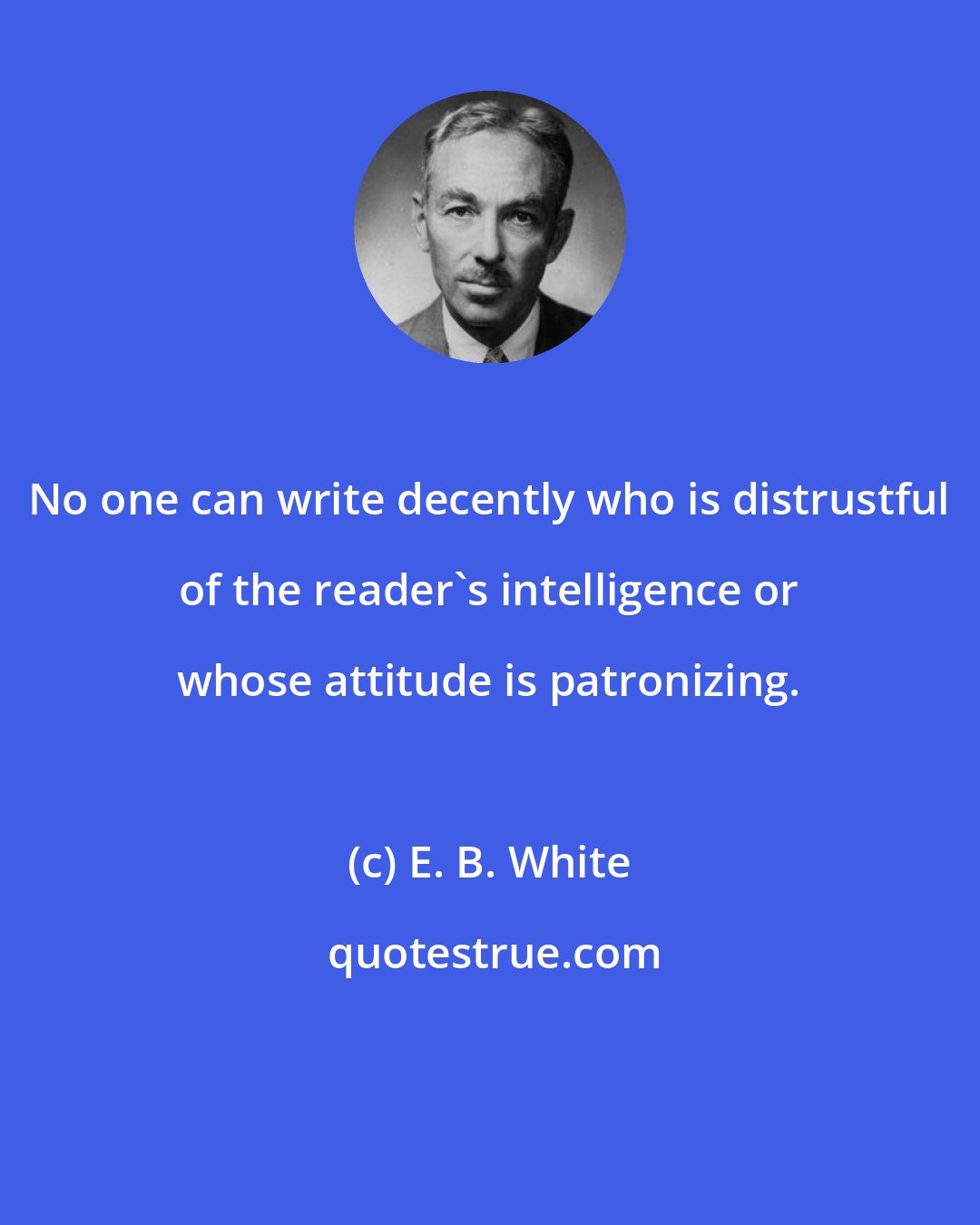 E. B. White: No one can write decently who is distrustful of the reader's intelligence or whose attitude is patronizing.