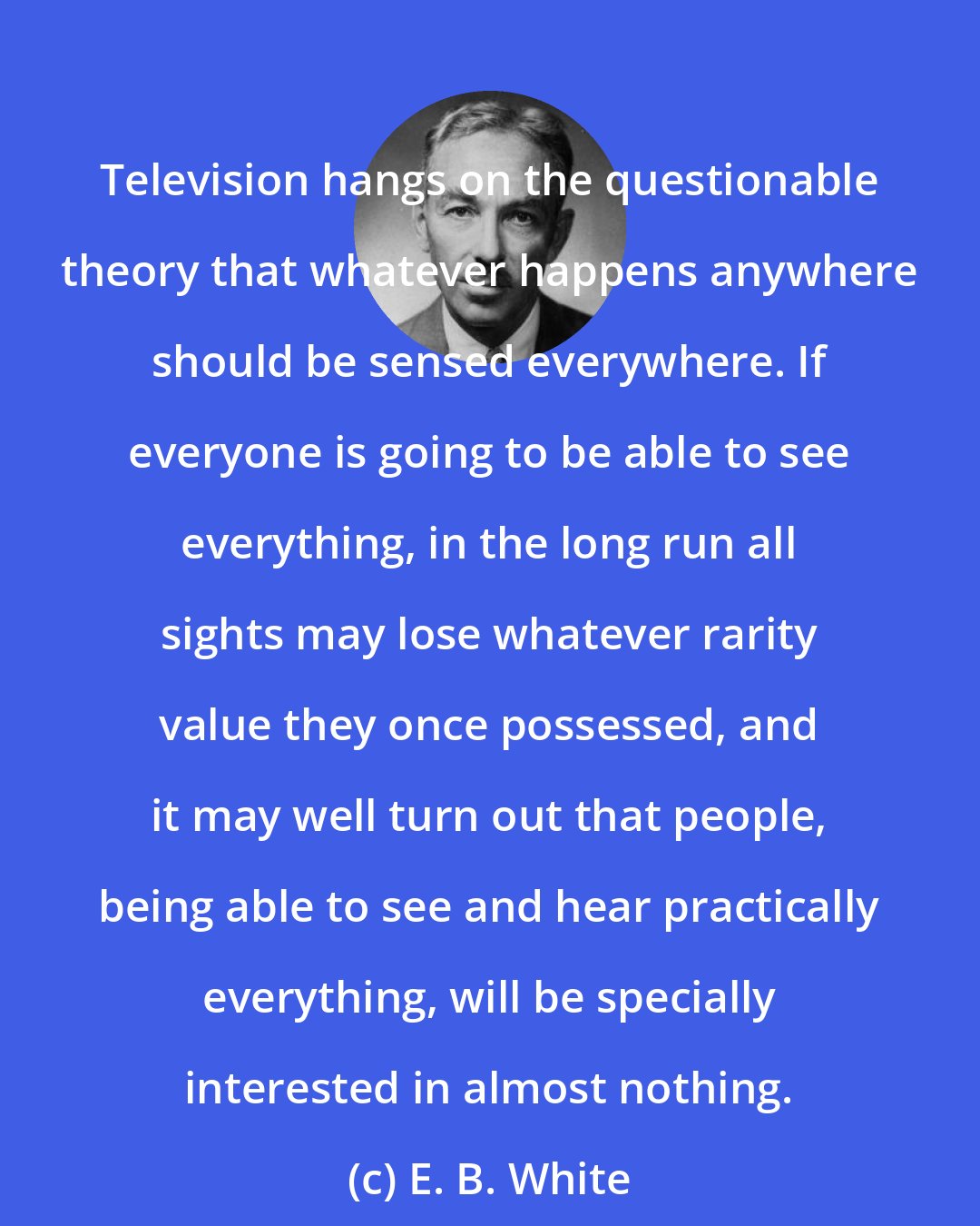 E. B. White: Television hangs on the questionable theory that whatever happens anywhere should be sensed everywhere. If everyone is going to be able to see everything, in the long run all sights may lose whatever rarity value they once possessed, and it may well turn out that people, being able to see and hear practically everything, will be specially interested in almost nothing.