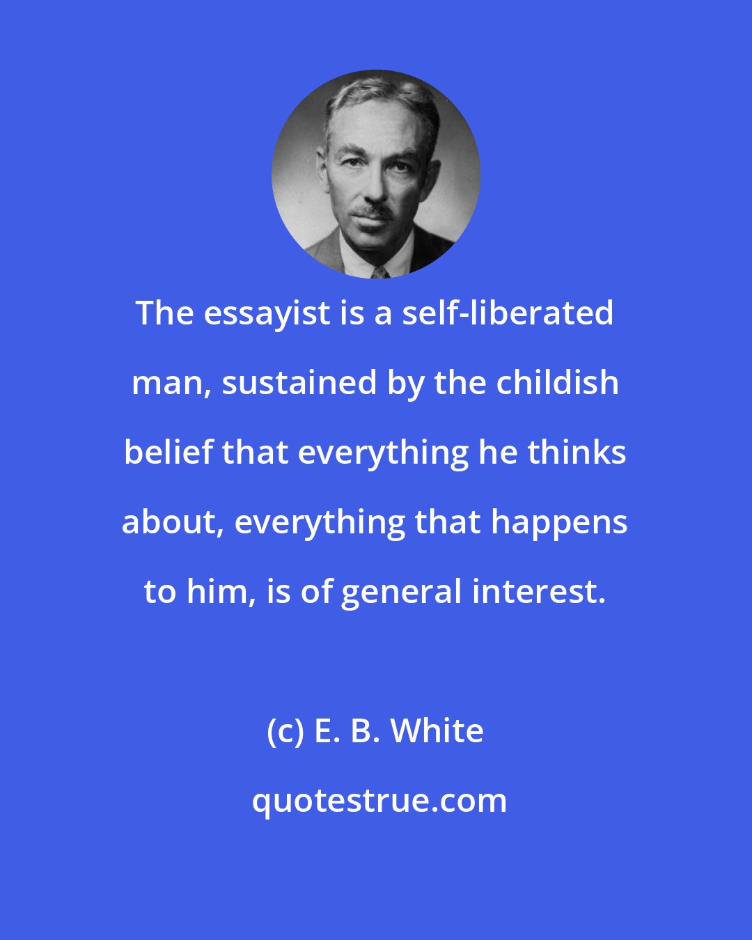E. B. White: The essayist is a self-liberated man, sustained by the childish belief that everything he thinks about, everything that happens to him, is of general interest.