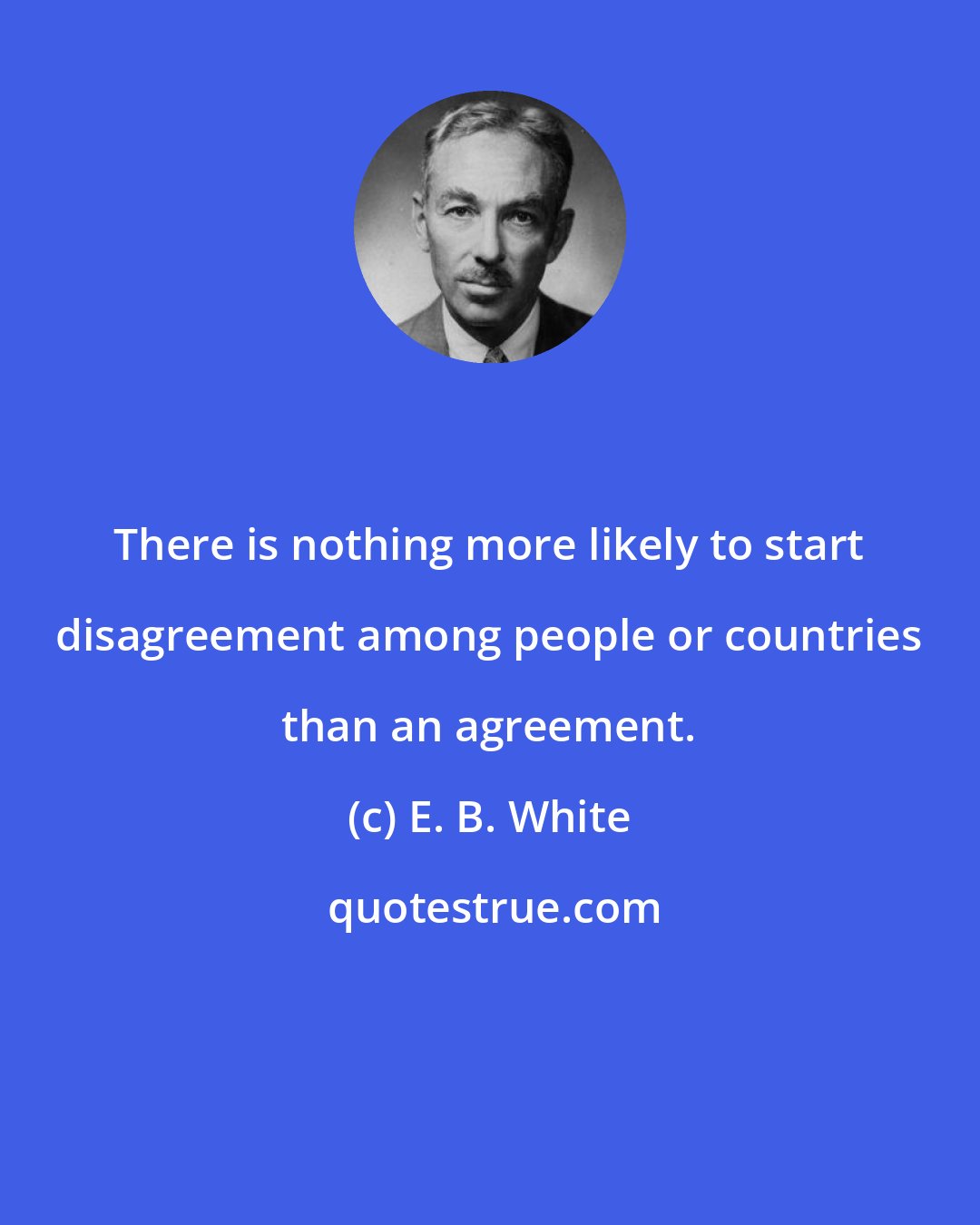 E. B. White: There is nothing more likely to start disagreement among people or countries than an agreement.