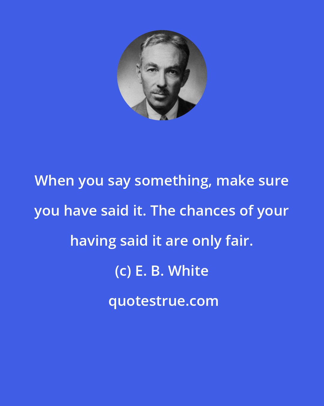 E. B. White: When you say something, make sure you have said it. The chances of your having said it are only fair.