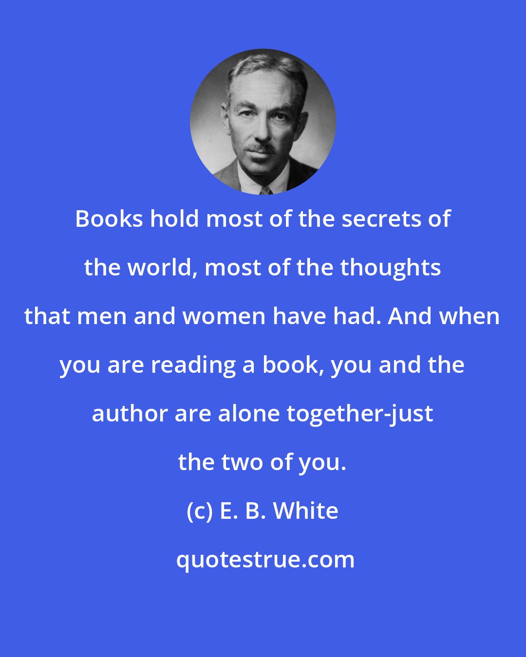 E. B. White: Books hold most of the secrets of the world, most of the thoughts that men and women have had. And when you are reading a book, you and the author are alone together-just the two of you.