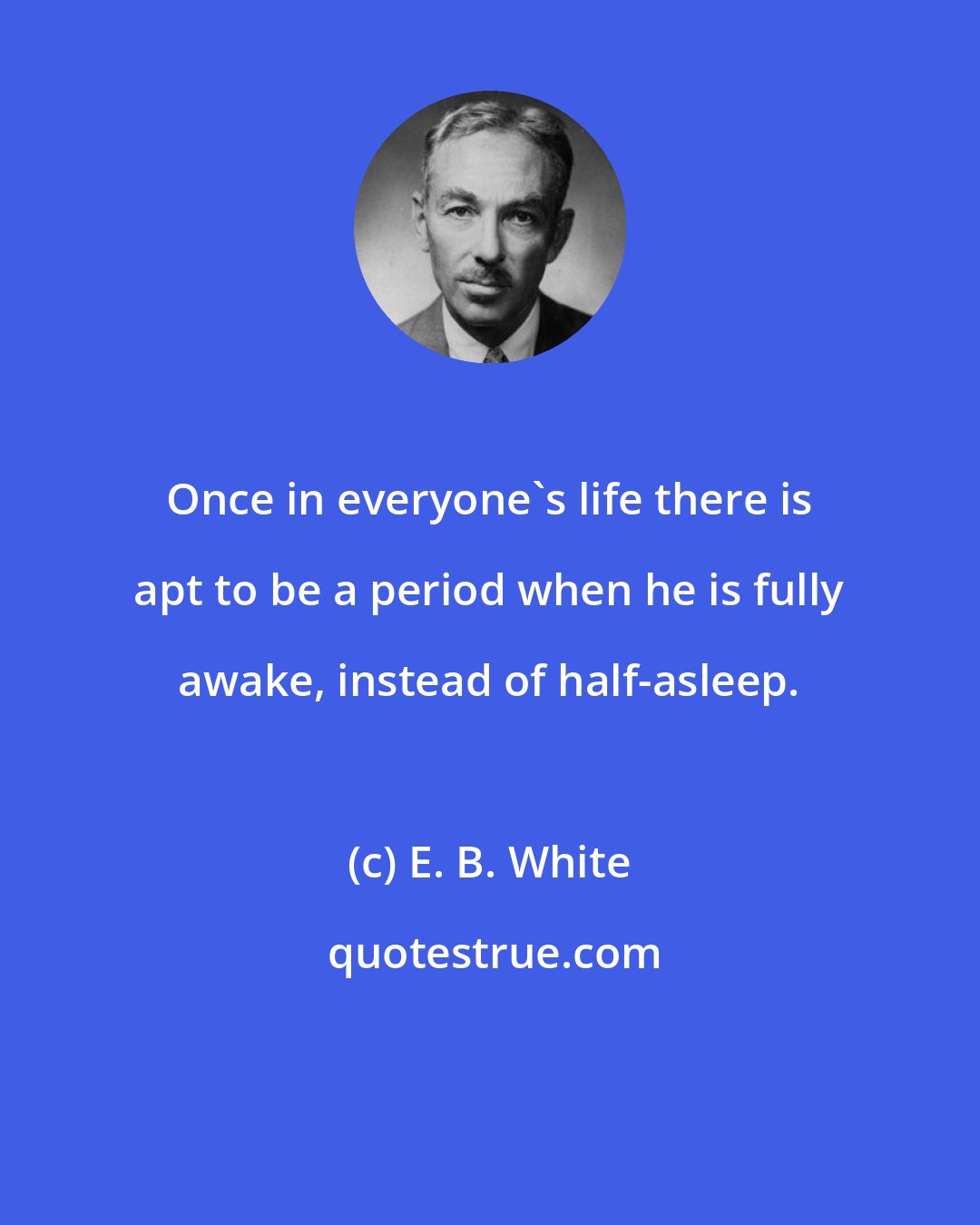 E. B. White: Once in everyone's life there is apt to be a period when he is fully awake, instead of half-asleep.