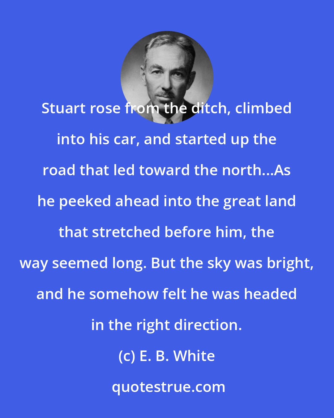 E. B. White: Stuart rose from the ditch, climbed into his car, and started up the road that led toward the north...As he peeked ahead into the great land that stretched before him, the way seemed long. But the sky was bright, and he somehow felt he was headed in the right direction.