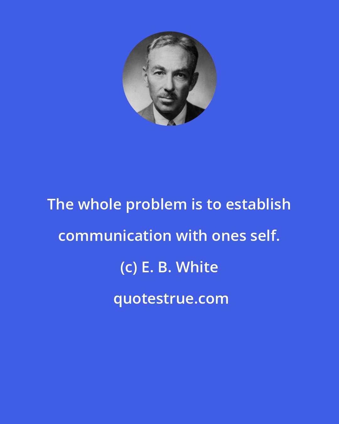 E. B. White: The whole problem is to establish communication with ones self.