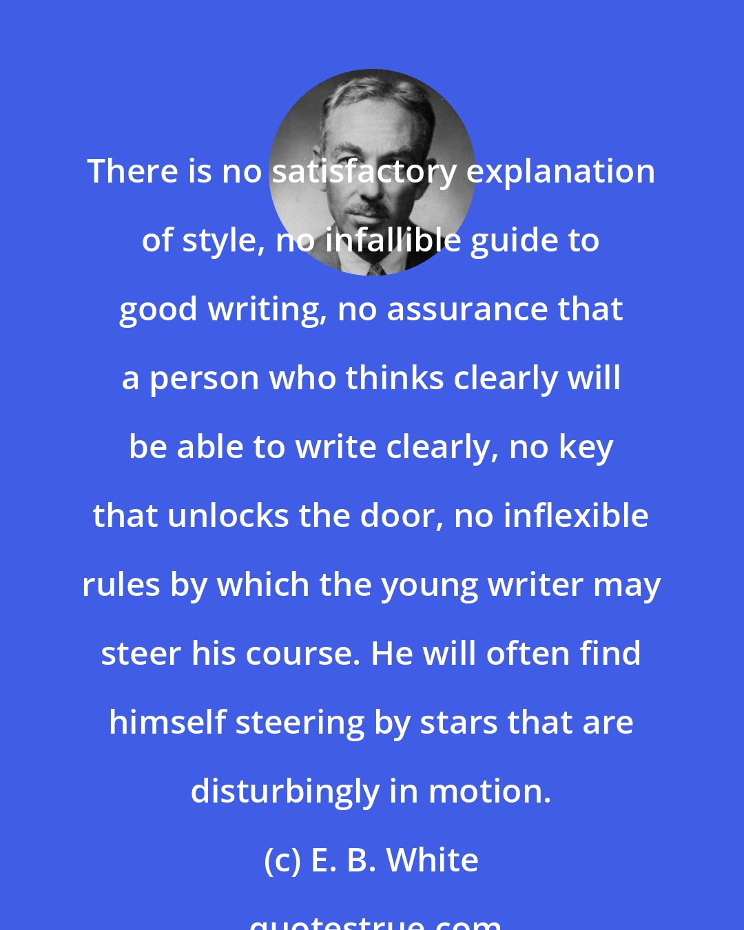 E. B. White: There is no satisfactory explanation of style, no infallible guide to good writing, no assurance that a person who thinks clearly will be able to write clearly, no key that unlocks the door, no inflexible rules by which the young writer may steer his course. He will often find himself steering by stars that are disturbingly in motion.