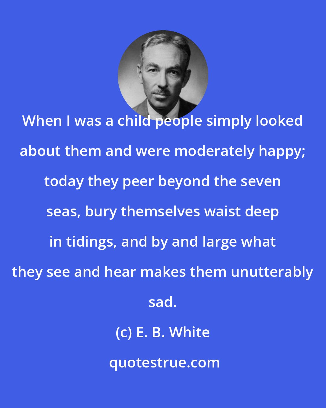 E. B. White: When I was a child people simply looked about them and were moderately happy; today they peer beyond the seven seas, bury themselves waist deep in tidings, and by and large what they see and hear makes them unutterably sad.