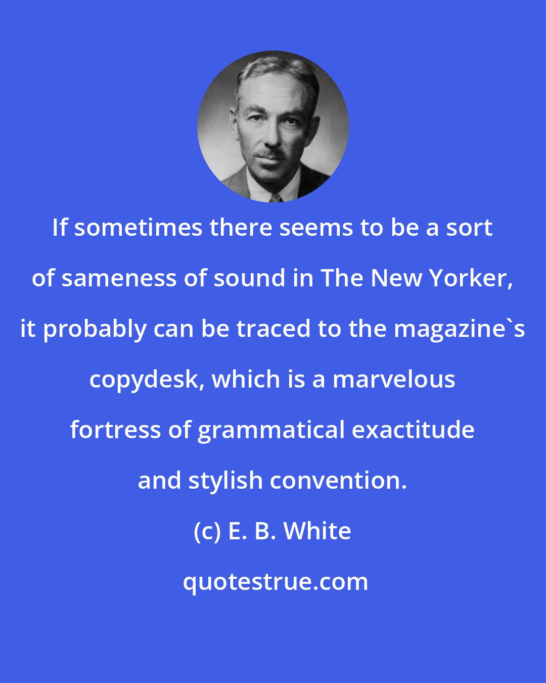 E. B. White: If sometimes there seems to be a sort of sameness of sound in The New Yorker, it probably can be traced to the magazine's copydesk, which is a marvelous fortress of grammatical exactitude and stylish convention.