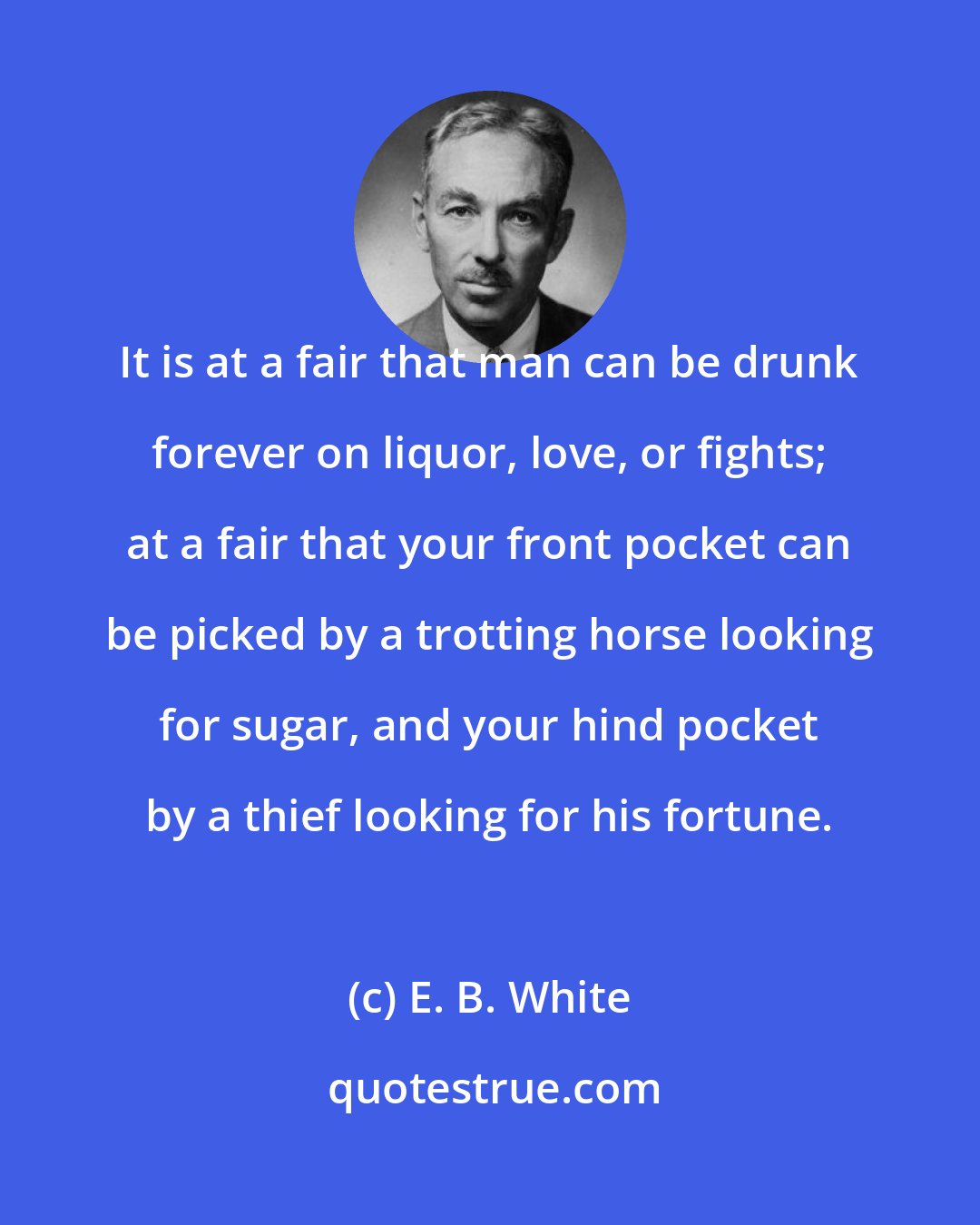 E. B. White: It is at a fair that man can be drunk forever on liquor, love, or fights; at a fair that your front pocket can be picked by a trotting horse looking for sugar, and your hind pocket by a thief looking for his fortune.