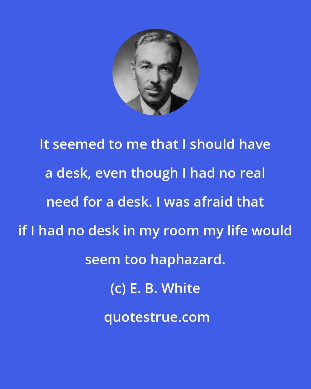 E. B. White: It seemed to me that I should have a desk, even though I had no real need for a desk. I was afraid that if I had no desk in my room my life would seem too haphazard.