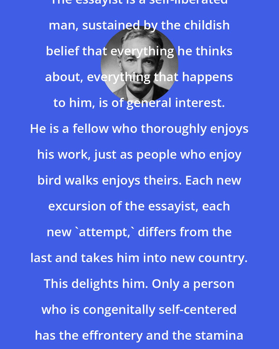 E. B. White: The essayist is a self-liberated man, sustained by the childish belief that everything he thinks about, everything that happens to him, is of general interest. He is a fellow who thoroughly enjoys his work, just as people who enjoy bird walks enjoys theirs. Each new excursion of the essayist, each new 'attempt,' differs from the last and takes him into new country. This delights him. Only a person who is congenitally self-centered has the effrontery and the stamina to write essays.