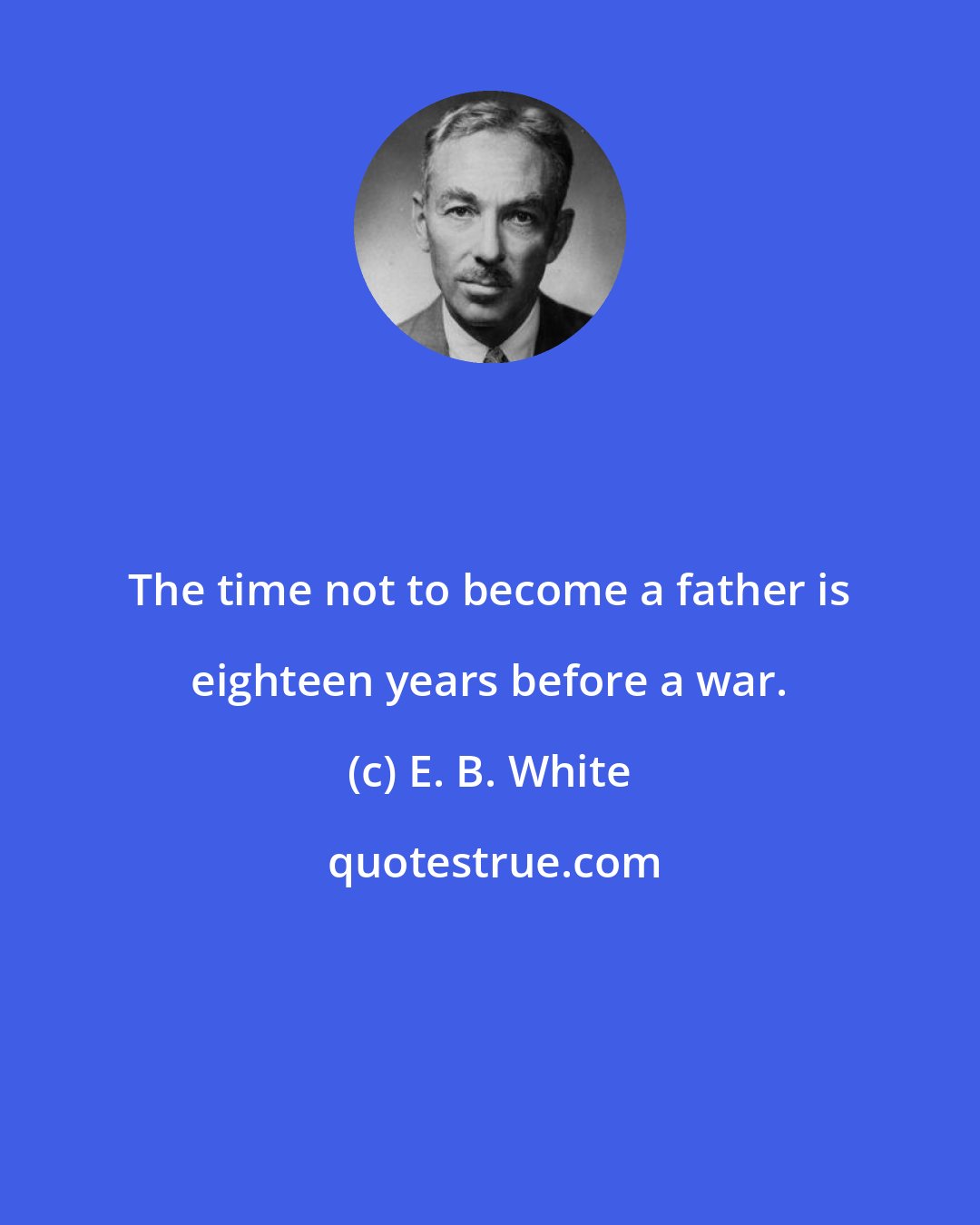 E. B. White: The time not to become a father is eighteen years before a war.
